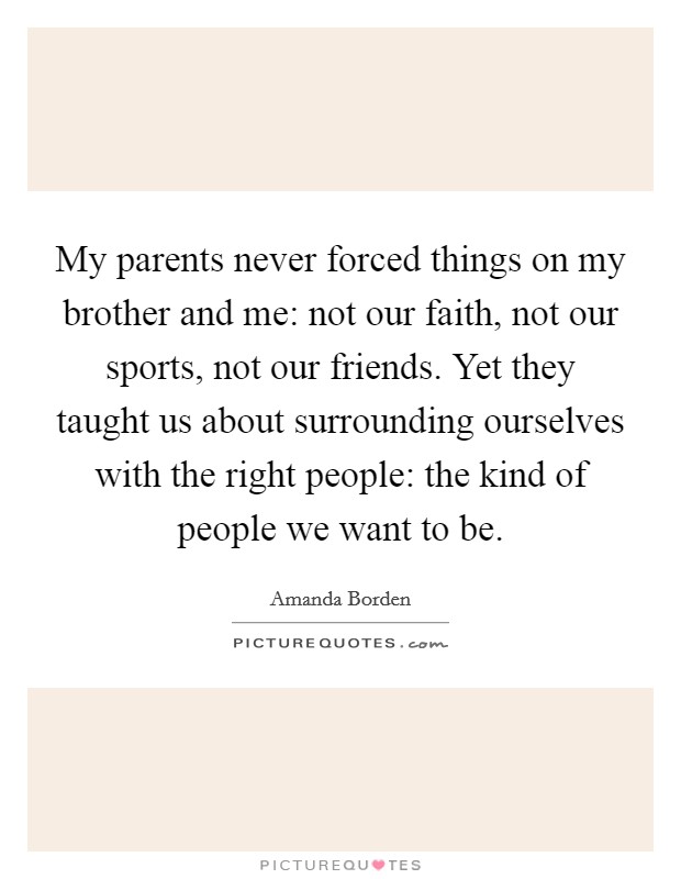 My parents never forced things on my brother and me: not our faith, not our sports, not our friends. Yet they taught us about surrounding ourselves with the right people: the kind of people we want to be. Picture Quote #1