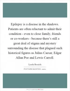 Epilepsy is a disease in the shadows. Patients are often reluctant to admit their condition - even to close family, friends or co-workers - because there’s still a great deal of stigma and mystery surrounding the disease that plagued such historical figures as Julius Caesar, Edgar Allan Poe and Lewis Carroll Picture Quote #1