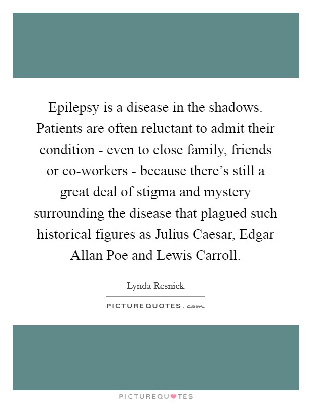 Epilepsy is a disease in the shadows. Patients are often reluctant to admit their condition - even to close family, friends or co-workers - because there's still a great deal of stigma and mystery surrounding the disease that plagued such historical figures as Julius Caesar, Edgar Allan Poe and Lewis Carroll. Picture Quote #1