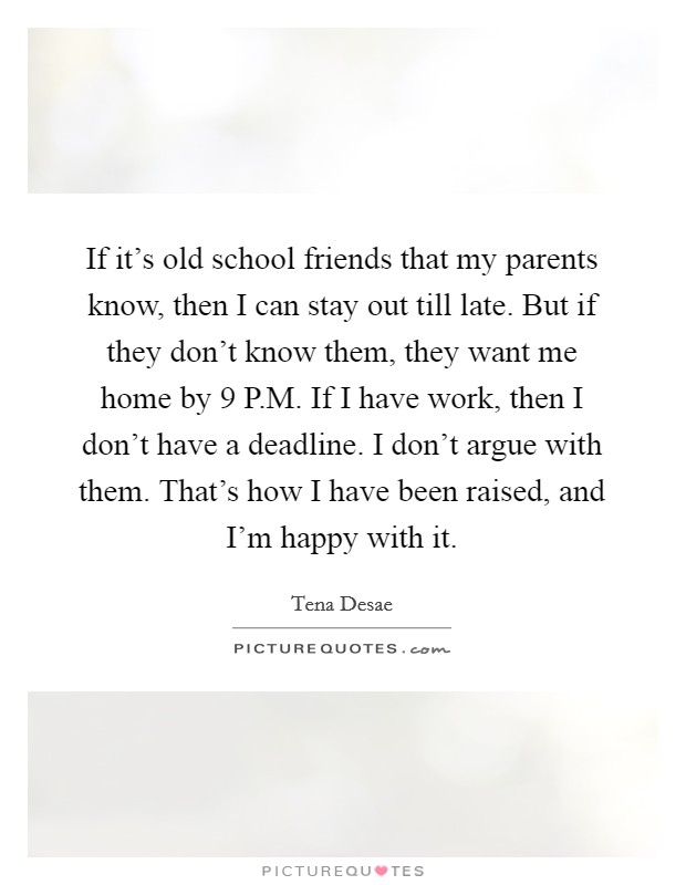 If it's old school friends that my parents know, then I can stay out till late. But if they don't know them, they want me home by 9 P.M. If I have work, then I don't have a deadline. I don't argue with them. That's how I have been raised, and I'm happy with it. Picture Quote #1