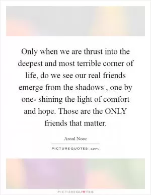 Only when we are thrust into the deepest and most terrible corner of life, do we see our real friends emerge from the shadows , one by one- shining the light of comfort and hope. Those are the ONLY friends that matter Picture Quote #1