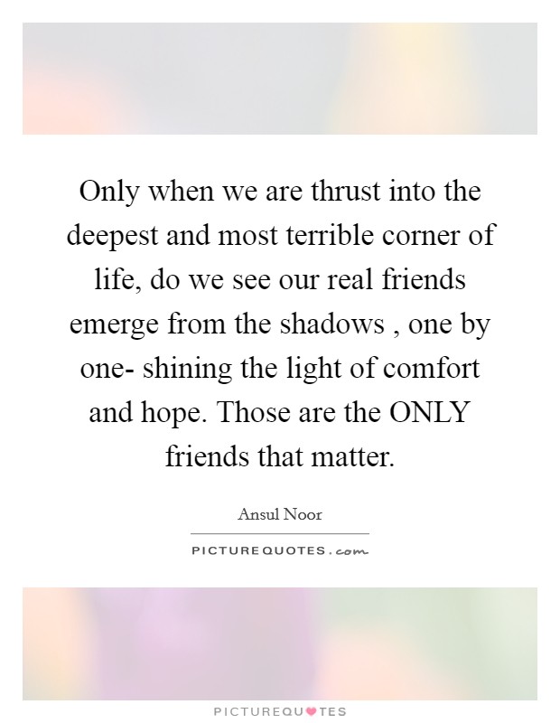 Only when we are thrust into the deepest and most terrible corner of life, do we see our real friends emerge from the shadows , one by one- shining the light of comfort and hope. Those are the ONLY friends that matter. Picture Quote #1