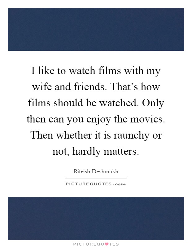 I like to watch films with my wife and friends. That's how films should be watched. Only then can you enjoy the movies. Then whether it is raunchy or not, hardly matters. Picture Quote #1