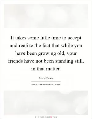 It takes some little time to accept and realize the fact that while you have been growing old, your friends have not been standing still, in that matter Picture Quote #1