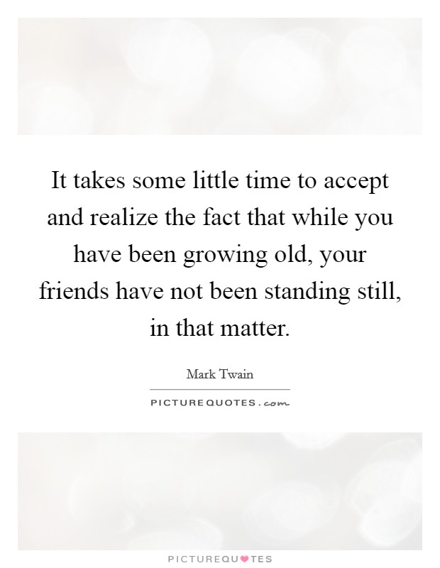 It takes some little time to accept and realize the fact that while you have been growing old, your friends have not been standing still, in that matter. Picture Quote #1