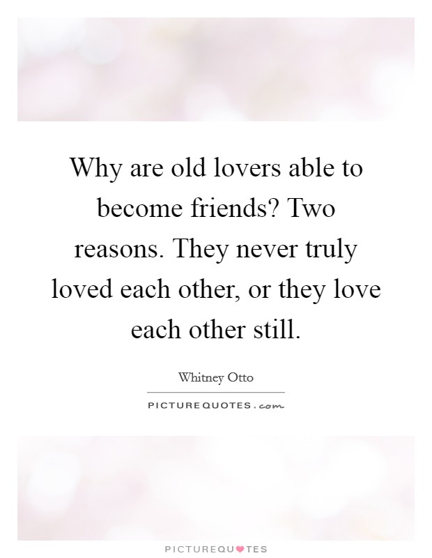 Why are old lovers able to become friends? Two reasons. They never truly loved each other, or they love each other still. Picture Quote #1