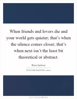 When friends and lovers die and your world gets quieter; that’s when the silence comes closer; that’s when next isn’t the least bit theoretical or abstract Picture Quote #1