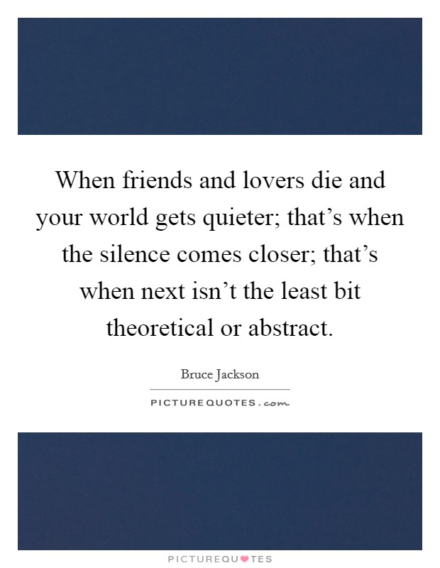 When friends and lovers die and your world gets quieter; that's when the silence comes closer; that's when next isn't the least bit theoretical or abstract. Picture Quote #1