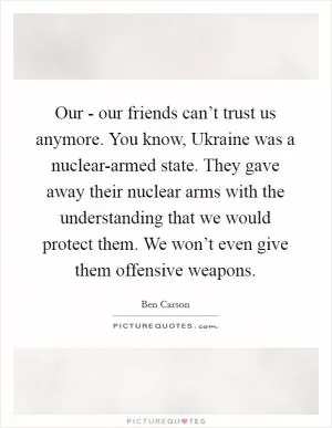 Our - our friends can’t trust us anymore. You know, Ukraine was a nuclear-armed state. They gave away their nuclear arms with the understanding that we would protect them. We won’t even give them offensive weapons Picture Quote #1
