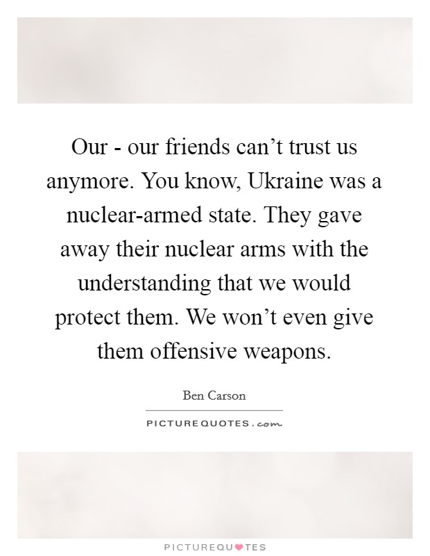 Our - our friends can't trust us anymore. You know, Ukraine was a nuclear-armed state. They gave away their nuclear arms with the understanding that we would protect them. We won't even give them offensive weapons. Picture Quote #1