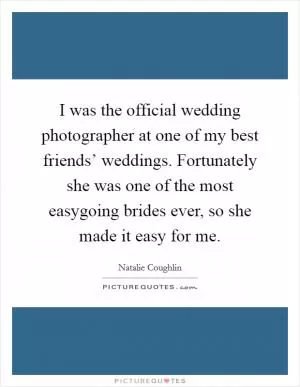 I was the official wedding photographer at one of my best friends’ weddings. Fortunately she was one of the most easygoing brides ever, so she made it easy for me Picture Quote #1