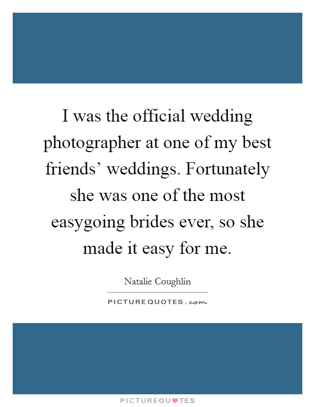 I was the official wedding photographer at one of my best friends' weddings. Fortunately she was one of the most easygoing brides ever, so she made it easy for me. Picture Quote #1