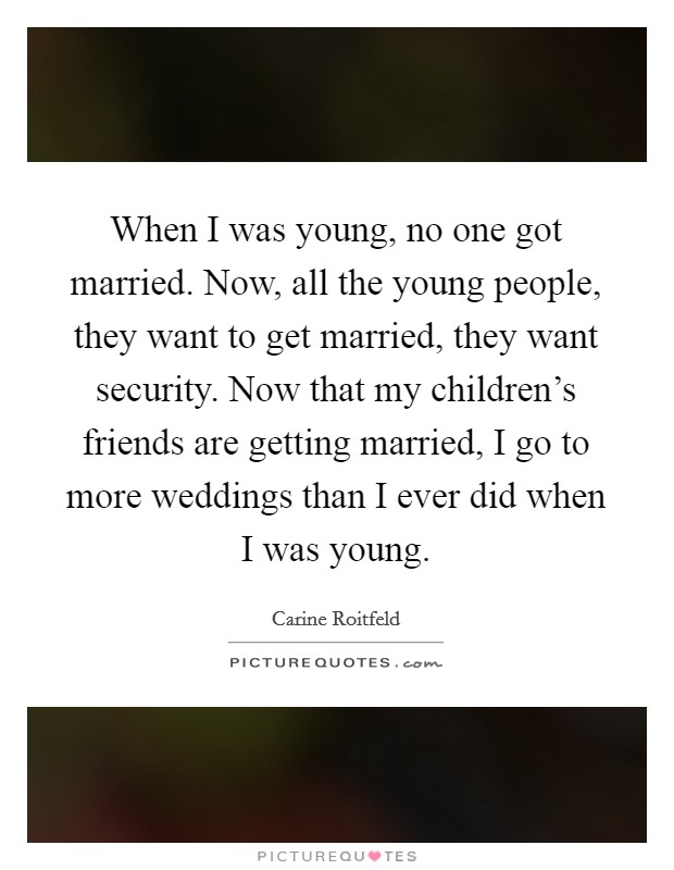 When I was young, no one got married. Now, all the young people, they want to get married, they want security. Now that my children's friends are getting married, I go to more weddings than I ever did when I was young. Picture Quote #1