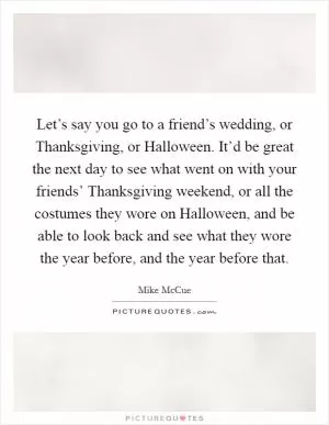Let’s say you go to a friend’s wedding, or Thanksgiving, or Halloween. It’d be great the next day to see what went on with your friends’ Thanksgiving weekend, or all the costumes they wore on Halloween, and be able to look back and see what they wore the year before, and the year before that Picture Quote #1