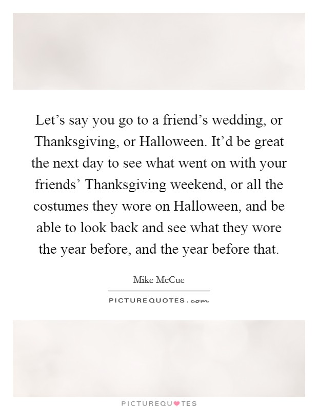 Let's say you go to a friend's wedding, or Thanksgiving, or Halloween. It'd be great the next day to see what went on with your friends' Thanksgiving weekend, or all the costumes they wore on Halloween, and be able to look back and see what they wore the year before, and the year before that. Picture Quote #1