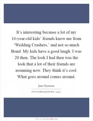 It’s interesting because a lot of my 16-year-old kids’ friends know me from ‘Wedding Crashers,’ and not so much Bond. My kids have a good laugh. I was 20 then. The look I had then was the look that a lot of their friends are assuming now. They think it’s cool. What goes around comes around Picture Quote #1