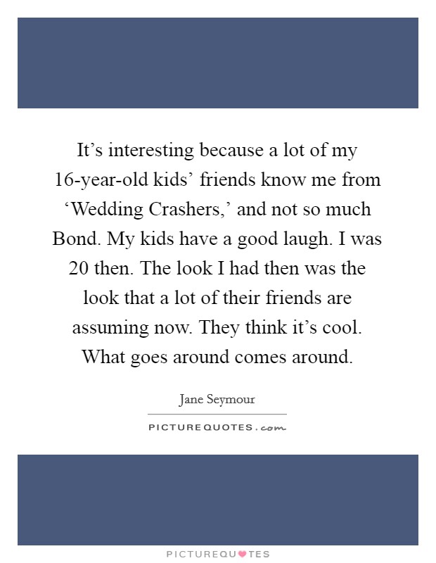 It's interesting because a lot of my 16-year-old kids' friends know me from ‘Wedding Crashers,' and not so much Bond. My kids have a good laugh. I was 20 then. The look I had then was the look that a lot of their friends are assuming now. They think it's cool. What goes around comes around. Picture Quote #1