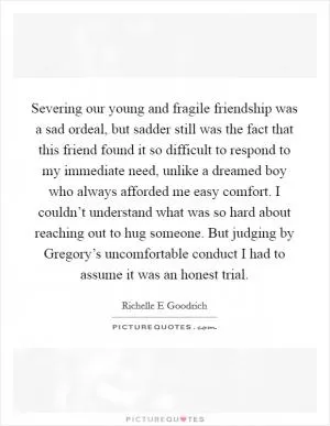 Severing our young and fragile friendship was a sad ordeal, but sadder still was the fact that this friend found it so difficult to respond to my immediate need, unlike a dreamed boy who always afforded me easy comfort. I couldn’t understand what was so hard about reaching out to hug someone. But judging by Gregory’s uncomfortable conduct I had to assume it was an honest trial Picture Quote #1