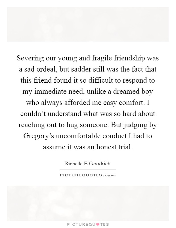 Severing our young and fragile friendship was a sad ordeal, but sadder still was the fact that this friend found it so difficult to respond to my immediate need, unlike a dreamed boy who always afforded me easy comfort. I couldn't understand what was so hard about reaching out to hug someone. But judging by Gregory's uncomfortable conduct I had to assume it was an honest trial. Picture Quote #1