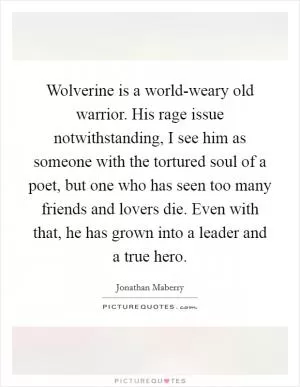 Wolverine is a world-weary old warrior. His rage issue notwithstanding, I see him as someone with the tortured soul of a poet, but one who has seen too many friends and lovers die. Even with that, he has grown into a leader and a true hero Picture Quote #1