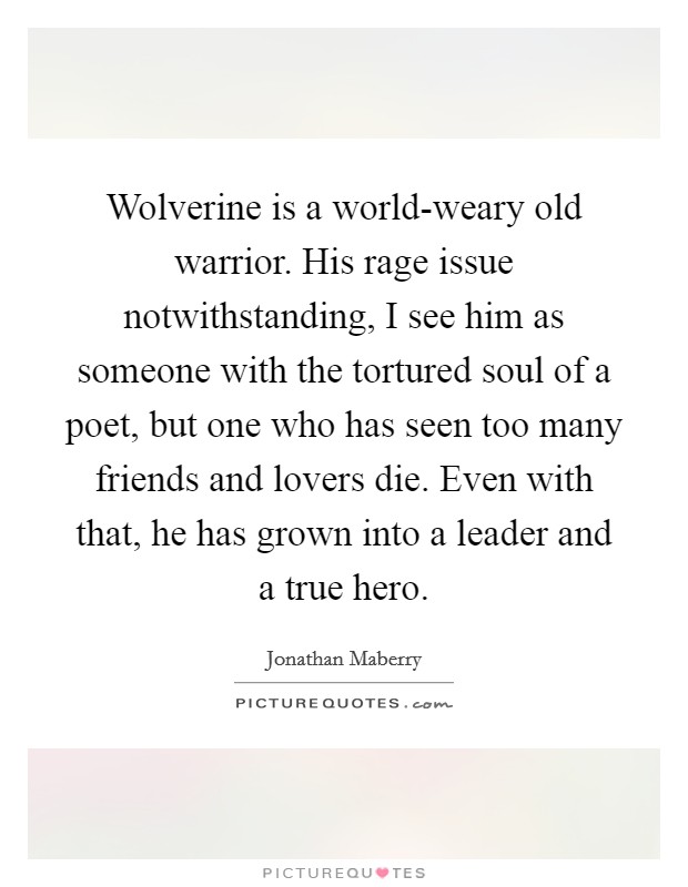 Wolverine is a world-weary old warrior. His rage issue notwithstanding, I see him as someone with the tortured soul of a poet, but one who has seen too many friends and lovers die. Even with that, he has grown into a leader and a true hero. Picture Quote #1