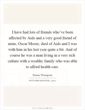I have had lots of friends who’ve been affected by Aids and a very good friend of mine, Oscar Moore, died of Aids and I was with him in his last year quite a bit. And of course he was a man living in a very rich culture with a wealthy family who was able to afford health care Picture Quote #1