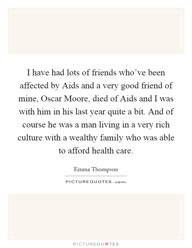 I have had lots of friends who've been affected by Aids and a very good friend of mine, Oscar Moore, died of Aids and I was with him in his last year quite a bit. And of course he was a man living in a very rich culture with a wealthy family who was able to afford health care. Picture Quote #1