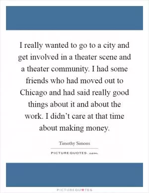 I really wanted to go to a city and get involved in a theater scene and a theater community. I had some friends who had moved out to Chicago and had said really good things about it and about the work. I didn’t care at that time about making money Picture Quote #1