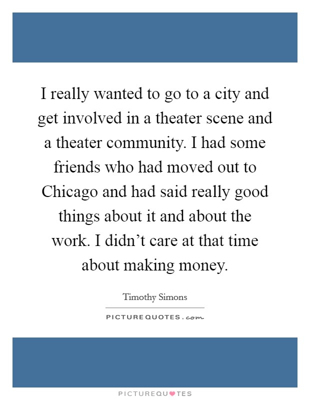 I really wanted to go to a city and get involved in a theater scene and a theater community. I had some friends who had moved out to Chicago and had said really good things about it and about the work. I didn't care at that time about making money. Picture Quote #1
