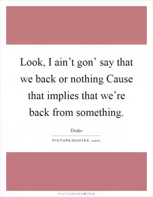 Look, I ain’t gon’ say that we back or nothing Cause that implies that we’re back from something Picture Quote #1