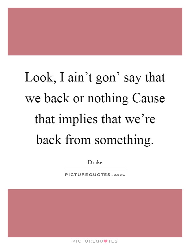 Look, I ain't gon' say that we back or nothing Cause that implies that we're back from something. Picture Quote #1