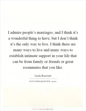 I admire people’s marriages, and I think it’s a wonderful thing to have, but I don’t think it’s the only way to live. I think there are many ways to live and many ways to establish intimate support in your life that can be from family or friends or great roommates that you like Picture Quote #1