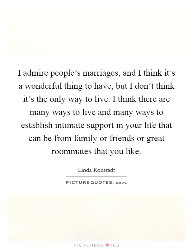 I admire people's marriages, and I think it's a wonderful thing to have, but I don't think it's the only way to live. I think there are many ways to live and many ways to establish intimate support in your life that can be from family or friends or great roommates that you like. Picture Quote #1