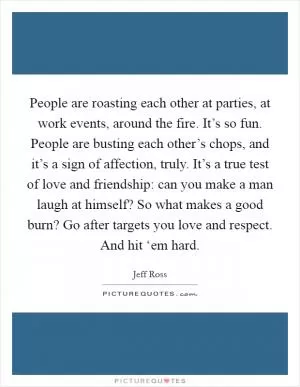People are roasting each other at parties, at work events, around the fire. It’s so fun. People are busting each other’s chops, and it’s a sign of affection, truly. It’s a true test of love and friendship: can you make a man laugh at himself? So what makes a good burn? Go after targets you love and respect. And hit ‘em hard Picture Quote #1