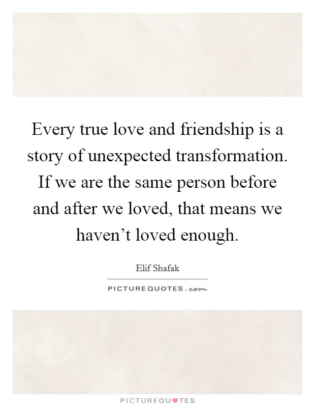 Every true love and friendship is a story of unexpected transformation. If we are the same person before and after we loved, that means we haven't loved enough. Picture Quote #1