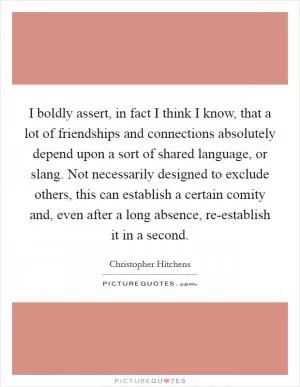 I boldly assert, in fact I think I know, that a lot of friendships and connections absolutely depend upon a sort of shared language, or slang. Not necessarily designed to exclude others, this can establish a certain comity and, even after a long absence, re-establish it in a second Picture Quote #1