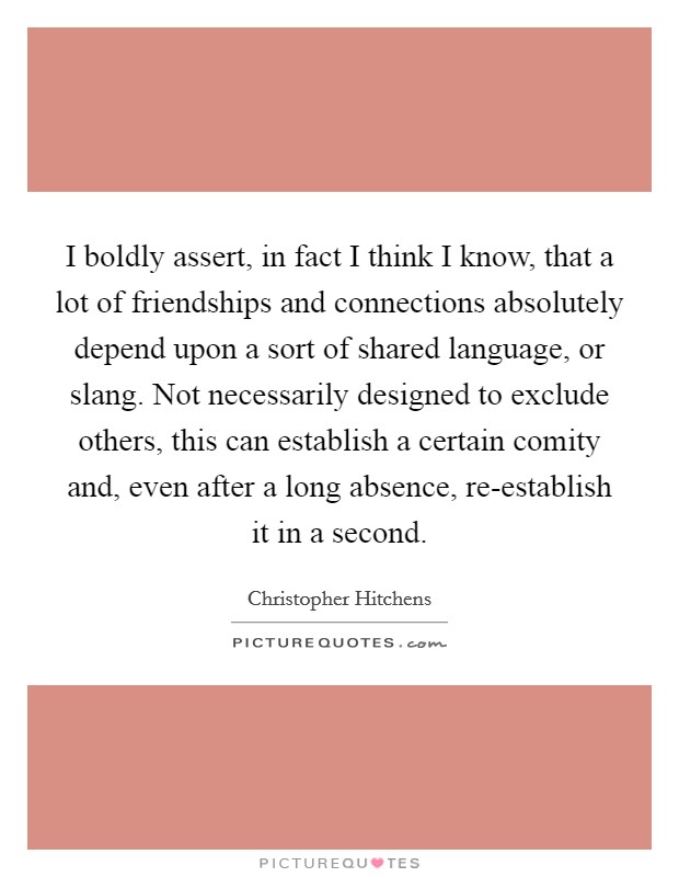 I boldly assert, in fact I think I know, that a lot of friendships and connections absolutely depend upon a sort of shared language, or slang. Not necessarily designed to exclude others, this can establish a certain comity and, even after a long absence, re-establish it in a second. Picture Quote #1