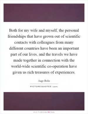 Both for my wife and myself, the personal friendships that have grown out of scientific contacts with colleagues from many different countries have been an important part of our lives, and the travels we have made together in connection with the world-wide scientific co-operation have given us rich treasures of experiences Picture Quote #1