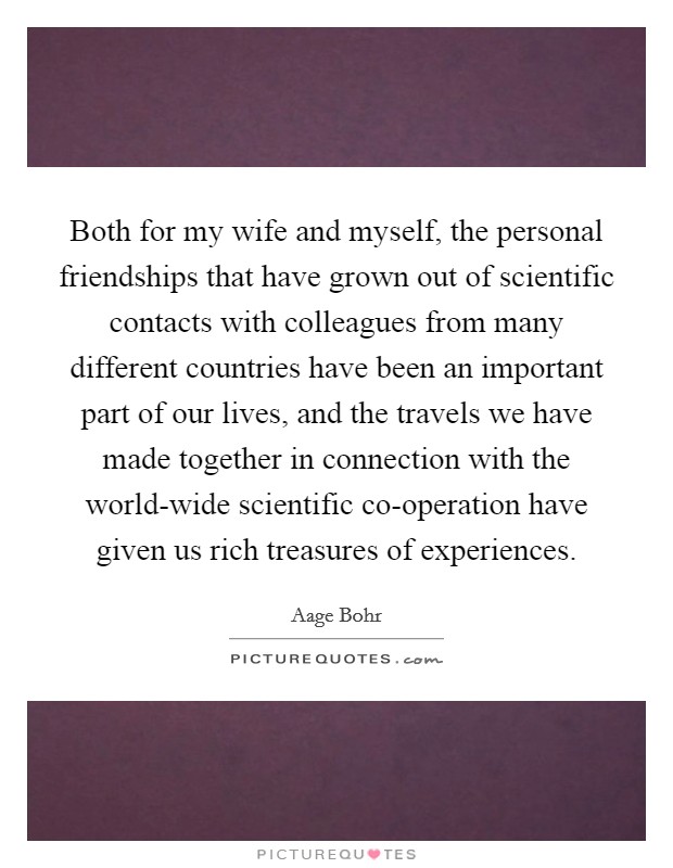 Both for my wife and myself, the personal friendships that have grown out of scientific contacts with colleagues from many different countries have been an important part of our lives, and the travels we have made together in connection with the world-wide scientific co-operation have given us rich treasures of experiences. Picture Quote #1