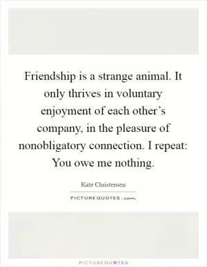 Friendship is a strange animal. It only thrives in voluntary enjoyment of each other’s company, in the pleasure of nonobligatory connection. I repeat: You owe me nothing Picture Quote #1