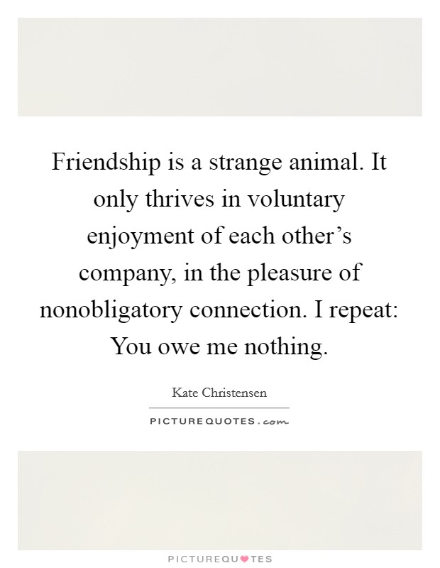 Friendship is a strange animal. It only thrives in voluntary enjoyment of each other's company, in the pleasure of nonobligatory connection. I repeat: You owe me nothing. Picture Quote #1