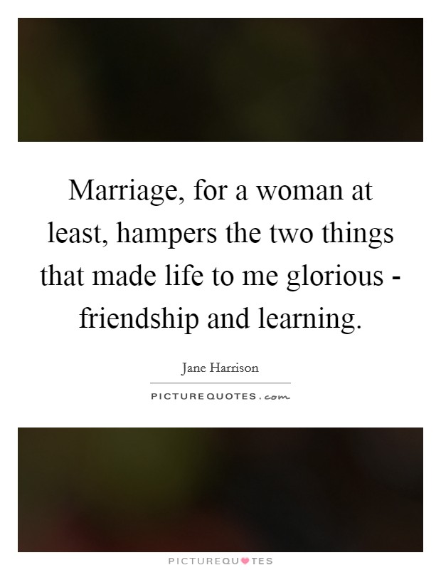 Marriage, for a woman at least, hampers the two things that made life to me glorious - friendship and learning. Picture Quote #1