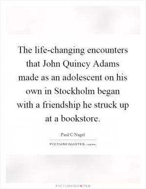 The life-changing encounters that John Quincy Adams made as an adolescent on his own in Stockholm began with a friendship he struck up at a bookstore Picture Quote #1