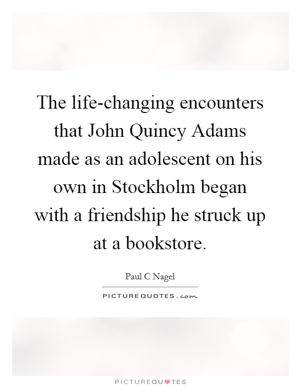 The life-changing encounters that John Quincy Adams made as an adolescent on his own in Stockholm began with a friendship he struck up at a bookstore. Picture Quote #1