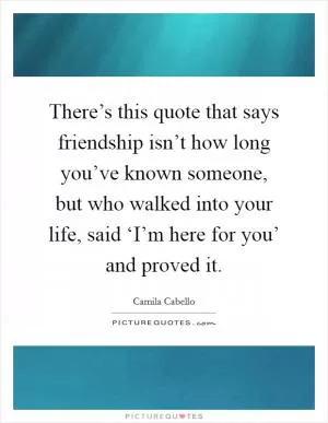 There’s this quote that says friendship isn’t how long you’ve known someone, but who walked into your life, said ‘I’m here for you’ and proved it Picture Quote #1
