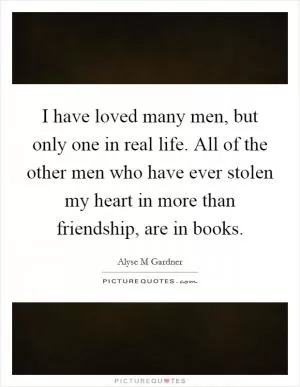 I have loved many men, but only one in real life. All of the other men who have ever stolen my heart in more than friendship, are in books Picture Quote #1