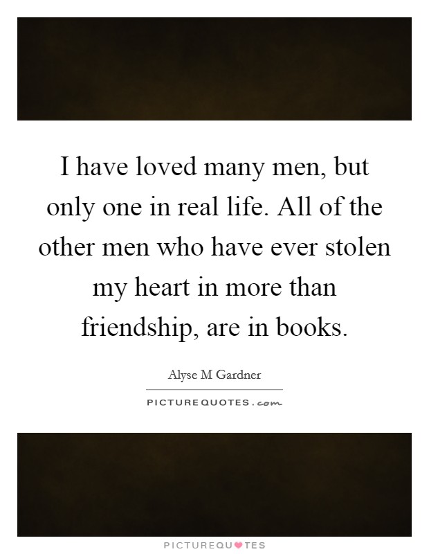 I have loved many men, but only one in real life. All of the other men who have ever stolen my heart in more than friendship, are in books. Picture Quote #1