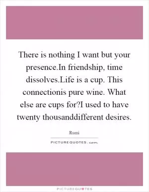 There is nothing I want but your presence.In friendship, time dissolves.Life is a cup. This connectionis pure wine. What else are cups for?I used to have twenty thousanddifferent desires Picture Quote #1