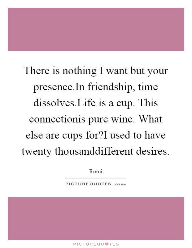 There is nothing I want but your presence.In friendship, time dissolves.Life is a cup. This connectionis pure wine. What else are cups for?I used to have twenty thousanddifferent desires. Picture Quote #1