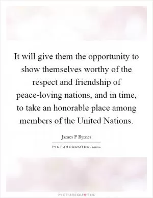 It will give them the opportunity to show themselves worthy of the respect and friendship of peace-loving nations, and in time, to take an honorable place among members of the United Nations Picture Quote #1